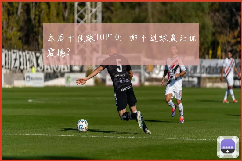 本周十佳球TOP10：哪个进球最让你震撼？