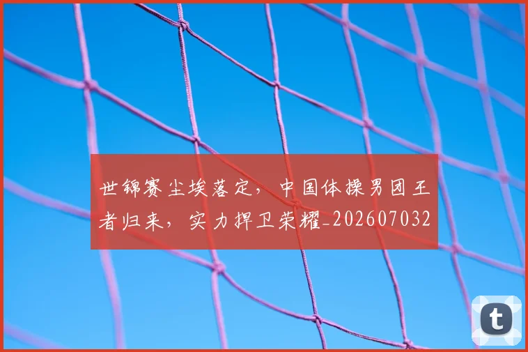 世锦赛尘埃落定，中国体操男团王者归来，实力捍卫荣耀_20260703204054