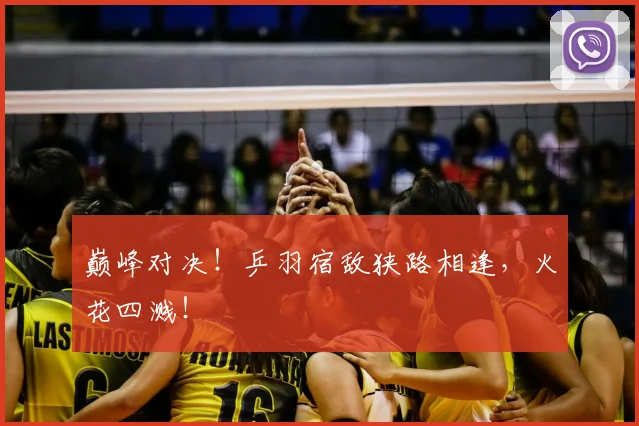 巅峰对决！乒羽宿敌狭路相逢，火花四溅！