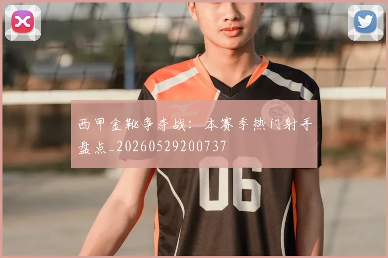 西甲金靴争夺战:本赛季热门射手盘点_20260529200737