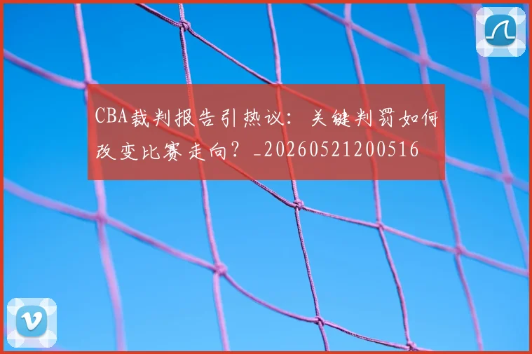 CBA裁判报告引热议：关键判罚如何改变比赛走向？_20260521200516