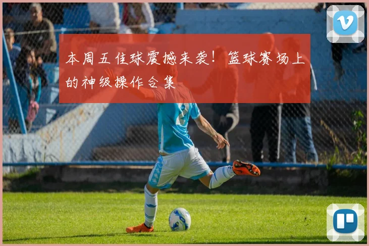 本周五佳球震撼来袭！篮球赛场上的神级操作合集