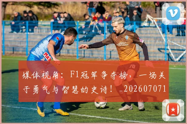 媒体视角：F1冠军争夺榜，一场关于勇气与智慧的史诗！_20260707143656
