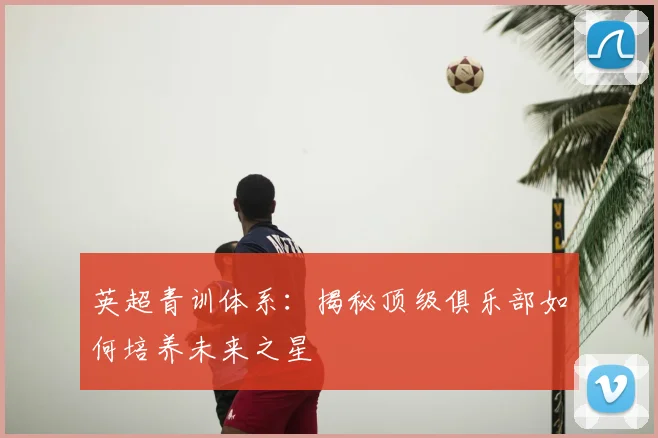 英超青训体系：揭秘顶级俱乐部如何培养未来之星