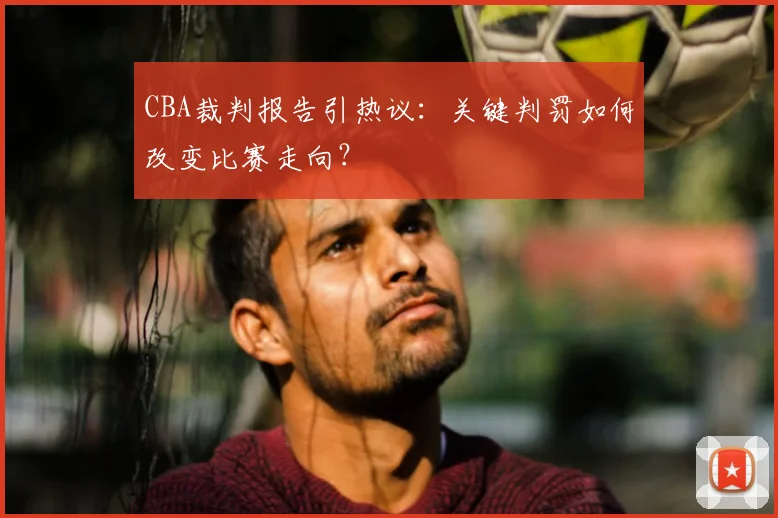 CBA裁判报告引热议：关键判罚如何改变比赛走向？