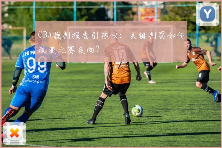 CBA裁判报告引热议：关键判罚如何改变比赛走向？