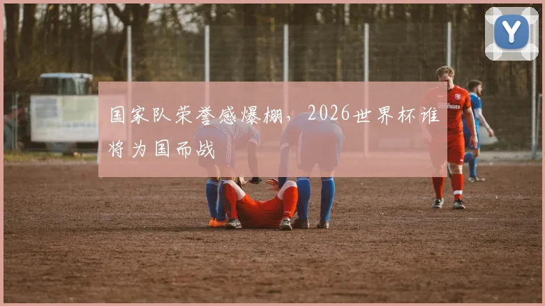 国家队荣誉感爆棚，2026世界杯谁将为国而战