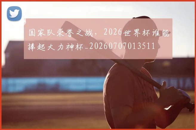 国家队荣誉之战，2026世界杯谁能捧起大力神杯_20260707013511