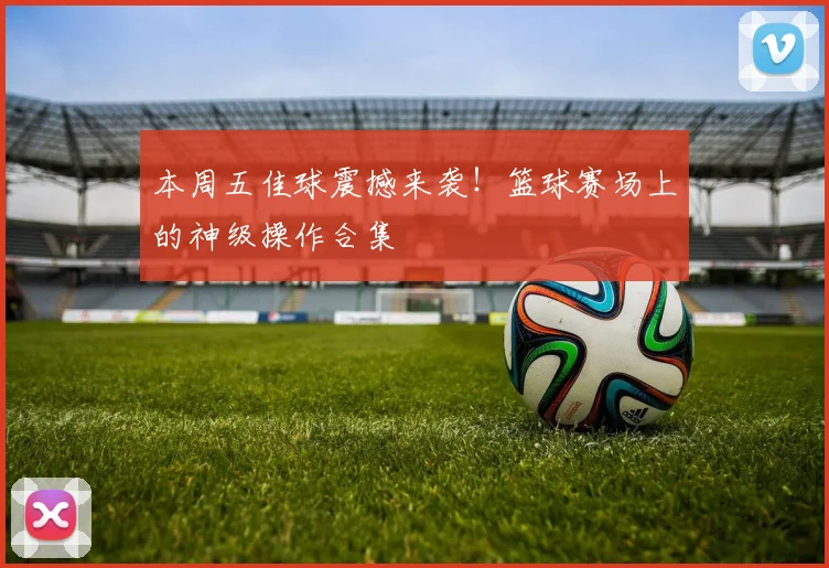 本周五佳球震撼来袭！篮球赛场上的神级操作合集