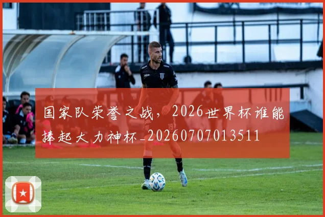国家队荣誉之战，2026世界杯谁能捧起大力神杯_20260707013511